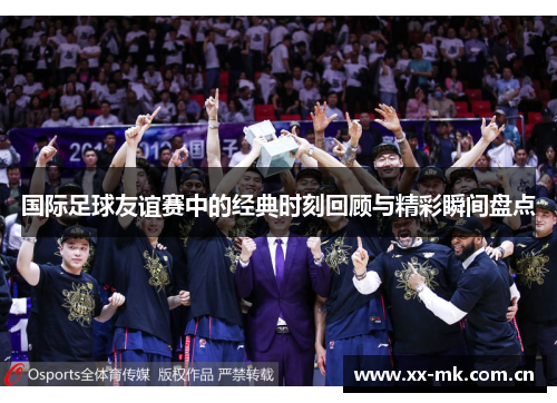 国际足球友谊赛中的经典时刻回顾与精彩瞬间盘点 国际足球友谊赛中的经典时刻回顾与精彩瞬间盘点