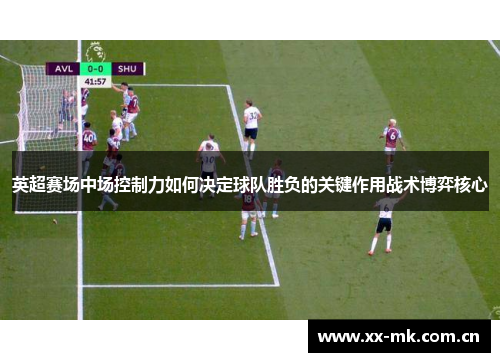 英超赛场中场控制力如何决定球队胜负的关键作用战术博弈核心 英超赛场中场控制力如何决定球队胜负的关键作用战术博弈核心